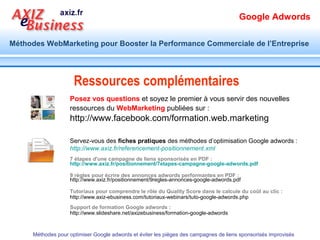 Google Adwords

Méthodes WebMarketing pour Booster la Performance Commerciale de l’Entreprise




     La question à se poser n’est pas :
                       Comment je peux utiliser
                         Google adwords ?
    Mais :
     Comment je dois utiliser
          Google adwords
      Méthodes pour optimiser Google adwords et éviter les pièges des campagnes de liens sponsorisés improvisés
 