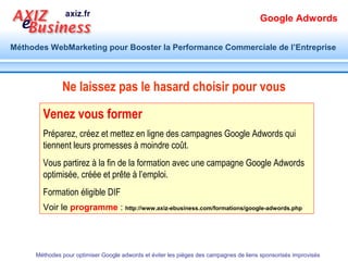 Google Adwords

Méthodes WebMarketing pour Booster la Performance Commerciale de l’Entreprise




  Comment je dois utiliser Google adwords

                                                1. Avoir une page de destination optimisée
                                                2. Connaître les mots clés par lesquels vos
                                                   internautes expriment leurs attentes
                                                3. Créer des annonces qui les orientent
                                                   vers la solution qu’ils cherchent
  Et réussir la cohérence presque parfaite entre ces trois éléments pour relever le défi de
       Quality Score, l’outil de mesure de qualité qui détermine le coût de clic (PPC)

      Méthodes pour optimiser Google adwords et éviter les pièges des campagnes de liens sponsorisés improvisés
 