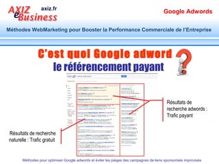Google Adwords

Méthodes WebMarketing pour Booster la Performance Commerciale de l’Entreprise




                    1. Quel Potentiel ?
  Pla
     n
                    2. Quel Piège ?
                    3. Méthode d’optimisation
                    4. Cas d’étude
                                                                     9h30 – 12h30
                                                                     13h30 – 17h30


      Méthodes pour optimiser Google adwords et éviter les pièges des campagnes de liens sponsorisés improvisés
 