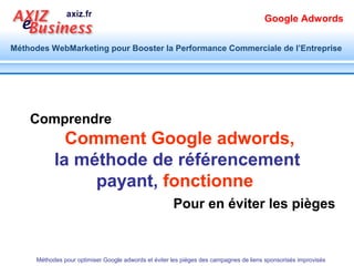 Google Adwords

Méthodes WebMarketing pour Booster la Performance Commerciale de l’Entreprise




          1                        Quel Potentiel ?


      Méthodes pour optimiser Google adwords et éviter les pièges des campagnes de liens sponsorisés improvisés
 
