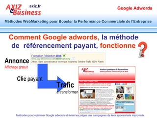 Google Adwords

Méthodes WebMarketing pour Booster la Performance Commerciale de l’Entreprise




                       C’est quoi Google adwords,
                        le référencement payant


                                                                                           Résultats de
                                                                                           recherche adwords :
                                                                                           Trafic payant


Résultats de recherche
naturelle : Trafic gratuit


       Méthodes pour optimiser Google adwords et éviter les pièges des campagnes de liens sponsorisés improvisés
 