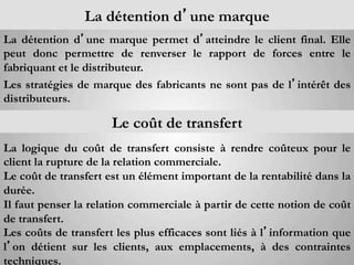 La détention d’une marque
La détention d’une marque permet d’atteindre le client final. Elle
peut donc permettre de renverser le rapport de forces entre le
fabriquant et le distributeur.
Les stratégies de marque des fabricants ne sont pas de l’intérêt des
distributeurs.

	
                    Le coût de transfert	
  
La logique du coût de transfert consiste à rendre coûteux pour le
client la rupture de la relation commerciale.
Le coût de transfert est un élément important de la rentabilité dans la
durée.
Il faut penser la relation commerciale à partir de cette notion de coût
de transfert.
Les coûts de transfert les plus efficaces sont liés à l’information que
l’on détient sur les clients, aux emplacements, à des contraintes
techniques.
 