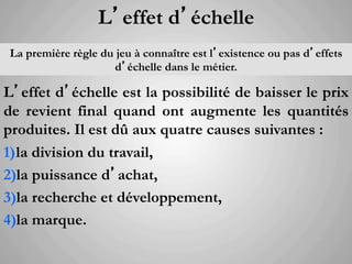 L’effet d’échelle
 La première règle du jeu à connaître est l’existence ou pas d’effets
                      d’échelle dans le métier.

L’effet d’échelle est la possibilité de baisser le prix
de revient final quand ont augmente les quantités
produites. Il est dû aux quatre causes suivantes :
1)  la division du travail,
2) la puissance d’achat,
3) la recherche et développement,
4) la marque.
   	
  
 