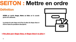 14
Définition
SEITON qui signifie Ranger, Mettre en Ordre est la seconde
partie de la démarche.
Le principe de cette étape est de fixer la place de chaque chose et
d'écrire toutes les procédures descriptives.
SEITON : Mettre en ordre
« Une place pour chaque chose, et chaque chose à sa place »
 