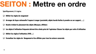 15
SEITON : Mettre en ordre
Spécifiquement, il s’agira:
 Définir les règles de rangement
 Arranger de façon rationnelle l’espace à ranger (proximité, objets lourds faciles à prendre ou sur support, …)
 Rendre évident le placement des objets (Marquer, afficher)
 Les objets d’utilisation fréquente doivent être situés près de l’opérateur Classer les objets par ordre d’utilisation
 Définir les règles d’utilisation (FIFO…)
 Formaliser les règles de Rangement et les afficher pour tous les acteurs concernés
 
