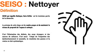 17
SEISO : Nettoyer
SEISO qui signifie Nettoyer, faire Briller est la troisième partie
de la démarche.
Le principe de cette étape est de rendre propre et de maintenir le
niveau de propreté de l’espace à nettoyer.
C'est l'élimination des déchets, des corps étrangers et des
sources de salissure. C'est aussi l’étape de l’inspection des
dysfonctionnement et anomalie, la résolution des pannes et la
remise en état systématique.
Définition
 