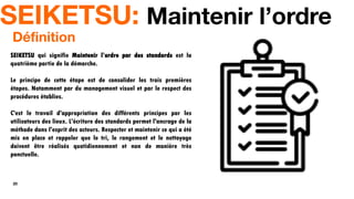 20
SEIKETSU: Maintenir l’ordre
SEIKETSU qui signifie Maintenir l’ordre par des standards est la
quatrième partie de la démarche.
Le principe de cette étape est de consolider les trois premières
étapes. Notamment par du management visuel et par le respect des
procédures établies.
C'est le travail d'appropriation des différents principes par les
utilisateurs des lieux. L'écriture des standards permet l'ancrage de la
méthode dans l'esprit des acteurs. Respecter et maintenir ce qui a été
mis en place et rappeler que le tri, le rangement et le nettoyage
doivent être réalisés quotidiennement et non de manière très
ponctuelle.
Définition
 