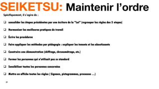 21
SEIKETSU: Maintenir l’ordre
Spécifiquement, il s’agira de :
 consolider les étapes précédentes par une écriture de la "Loi" (regrouper les règles des 3 etapes)
 Harmoniser les meilleures pratiques de travail
 Écrire les procédures
 Faire appliquer les méthodes par pédagogie : expliquer les tenants et les aboutissants
 Construire une démonstration (chiffrage, chronométrage, etc.)
 Former les personnes qui n'utilisait pas ce standard
 Sensibiliser toutes les personnes concernées
 Mettre en affiche toutes les règles ( Signaux, pictogrammes, processus …)
 