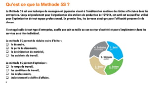 6
Qu’est ce que la Methode 5S ?
La Méthode 5S est une technique de management japonaise visant à l'amélioration continue des tâches effectuées dans les
entreprises. Conçu originalement pour l'organisation des ateliers de production de TOYOTA, cet outil est aujourd'hui utilisé
pour l'optimisation de tout espace professionnel. En premier lieu, les bureaux ainsi que pour l'efficacité personnelle de
chacun.
Il est applicable à tout type d'entreprise, quelle que soit sa taille ou son secteur d'activité et peut s'implémenter dans les
services ou à titre individuel.
La méthode 5S permet de réduire voire d'éviter :
 le désordre,
 la perte de documents,
 la détérioration du matériel,
 les accidents du travail.
La méthode 5S permet d'optimiser :
 le temps de travail,
 les conditions de travail,
 les déplacements,
 indirectement le chiffre d'affaire.
 