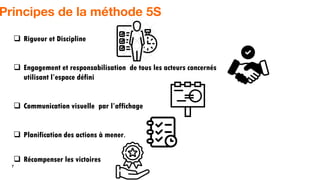 7
Principes de la méthode 5S
 Rigueur et Discipline
 Engagement et responsabilisation de tous les acteurs concernés
utilisant l’espace défini
 Communication visuelle par l’affichage
 Planification des actions à mener.
 Récompenser les victoires
 