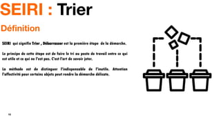 10
SEIRI : Trier
SEIRI qui signifie Trier , Débarrasser est la première étape de la démarche.
Le principe de cette étape est de faire le tri au poste de travail entre ce qui
est utile et ce qui ne l'est pas. C'est l'art de savoir jeter.
La méthode est de distinguer l'indispensable de l'inutile. Attention
l'affectivité pour certains objets peut rendre la démarche délicate.
Définition
 