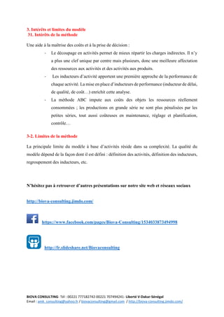 BIOVA CONSULTING- Tél : 00221 777182742-00221 707494241- Liberté V-Dakar-Sénégal
Email : amk_consulting@yahoo.fr / biovaconsulting@gmail.com / http://biova-consulting.jimdo.com/
3. Intérêts et limites du modèle
31. Intérêts de la méthode
Une aide à la maîtrise des coûts et à la prise de décision :
- Le découpage en activités permet de mieux répartir les charges indirectes. Il n’y
a plus une clef unique par centre mais plusieurs, donc une meilleure affectation
des ressources aux activités et des activités aux produits.
- Les inducteurs d’activité apportent une première approche de la performance de
chaque activité. La mise en place d’inducteurs de performance (inducteur de délai,
de qualité, de coût…) enrichit cette analyse.
- La méthode ABC impute aux coûts des objets les ressources réellement
consommées ; les productions en grande série ne sont plus pénalisées par les
petites séries, tout aussi coûteuses en maintenance, réglage et planification,
contrôle…
3-2. Limites de la méthode
La principale limite du modèle à base d’activités réside dans sa complexité. La qualité du
modèle dépend de la façon dont il est défini : définition des activités, définition des inducteurs,
regroupement des inducteurs, etc.
N’hésitez pas à retrouver d’autres présentations sur notre site web et réseaux sociaux
http://biova-consulting.jimdo.com/
https://www.facebook.com/pages/Biova-Consulting/1534033873494998
http://fr.slideshare.net/Biovaconsulting
 