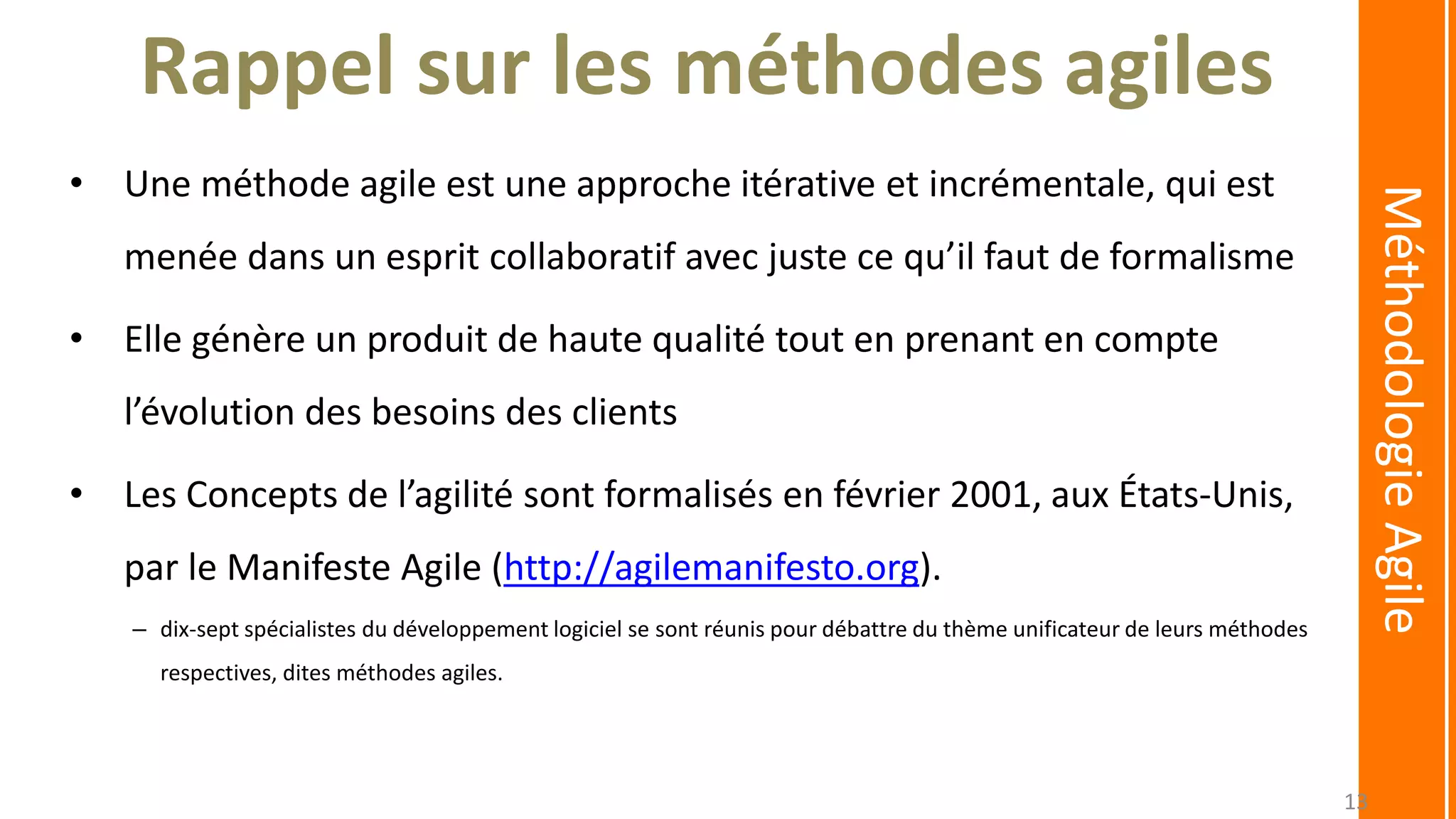 Rappel sur les méthodes agiles
• Une méthode agile est une approche itérative et incrémentale, qui est
menée dans un esprit collaboratif avec juste ce qu’il faut de formalisme
• Elle génère un produit de haute qualité tout en prenant en compte
l’évolution des besoins des clients
• Les Concepts de l’agilité sont formalisés en février 2001, aux États-Unis,
par le Manifeste Agile (http://agilemanifesto.org).
– dix-sept spécialistes du développement logiciel se sont réunis pour débattre du thème unificateur de leurs méthodes
respectives, dites méthodes agiles.
MéthodologieAgile
13
 