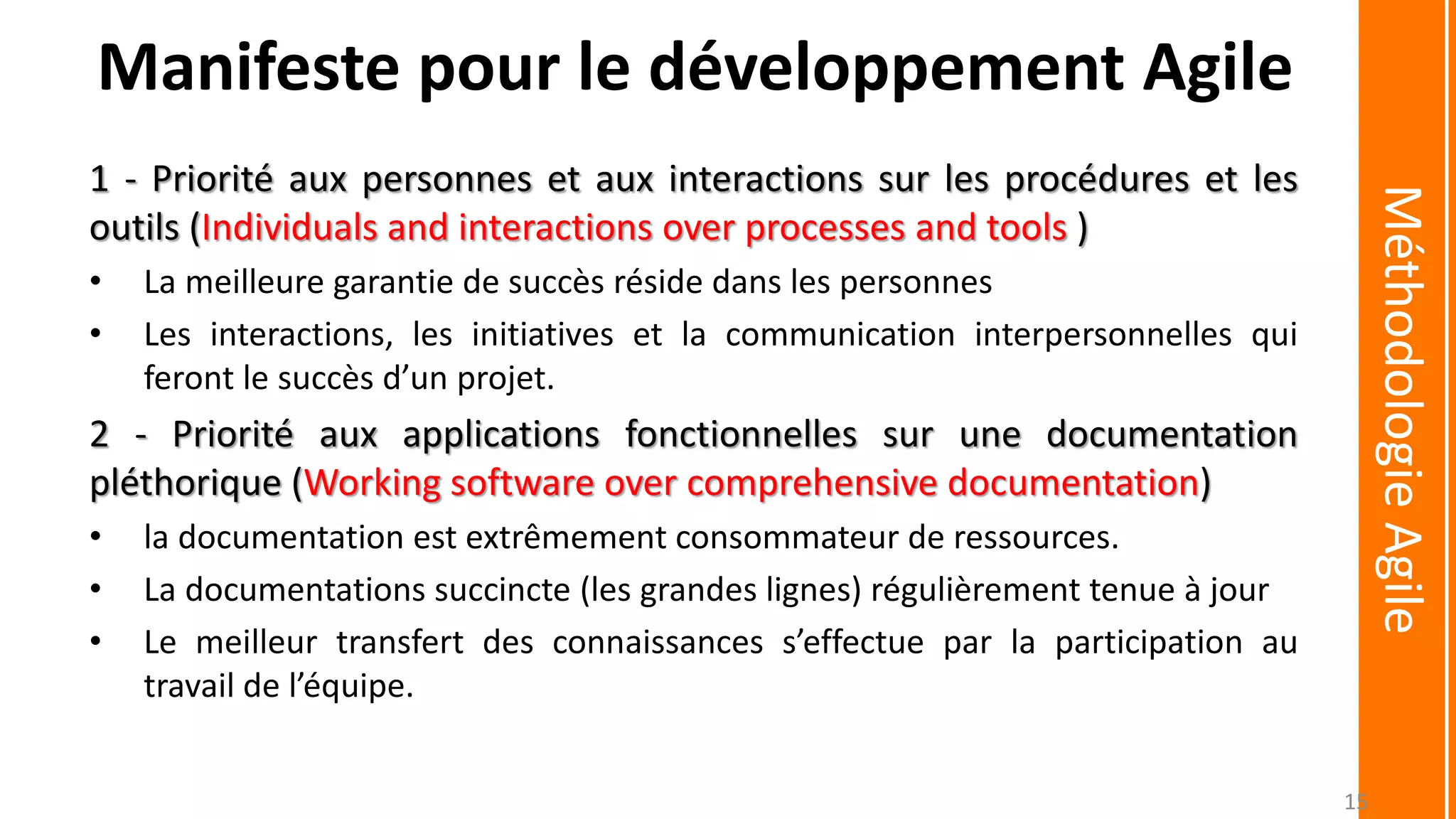 1 - Priorité aux personnes et aux interactions sur les procédures et les
outils (Individuals and interactions over processes and tools )
• La meilleure garantie de succès réside dans les personnes
• Les interactions, les initiatives et la communication interpersonnelles qui
feront le succès d’un projet.
2 - Priorité aux applications fonctionnelles sur une documentation
pléthorique (Working software over comprehensive documentation)
• la documentation est extrêmement consommateur de ressources.
• La documentations succincte (les grandes lignes) régulièrement tenue à jour
• Le meilleur transfert des connaissances s’effectue par la participation au
travail de l’équipe.
MéthodologieAgile
Manifeste pour le développement Agile
15
 