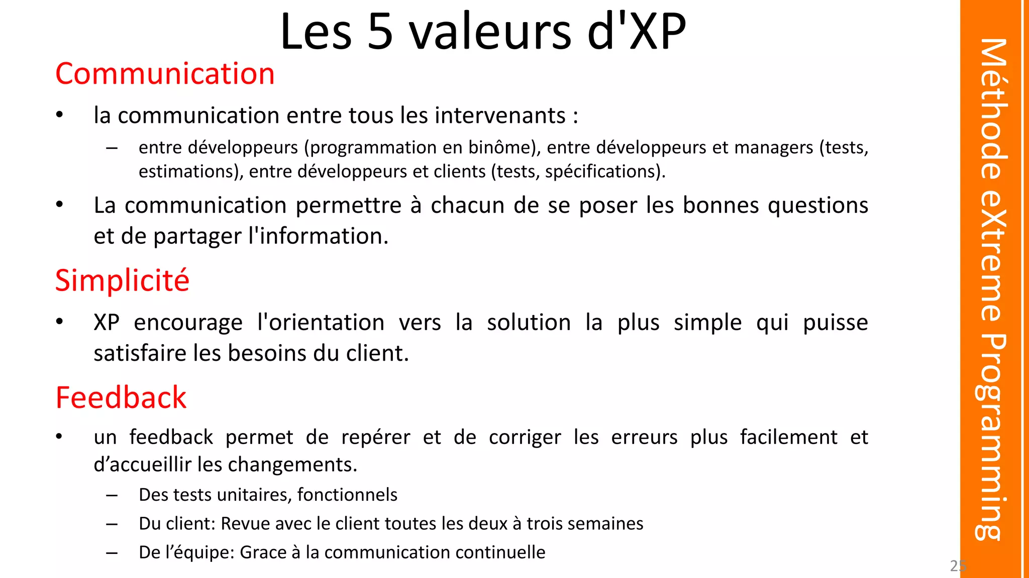 Les 5 valeurs d'XP
Communication
• la communication entre tous les intervenants :
– entre développeurs (programmation en binôme), entre développeurs et managers (tests,
estimations), entre développeurs et clients (tests, spécifications).
• La communication permettre à chacun de se poser les bonnes questions
et de partager l'information.
Simplicité
• XP encourage l'orientation vers la solution la plus simple qui puisse
satisfaire les besoins du client.
Feedback
• un feedback permet de repérer et de corriger les erreurs plus facilement et
d’accueillir les changements.
– Des tests unitaires, fonctionnels
– Du client: Revue avec le client toutes les deux à trois semaines
– De l’équipe: Grace à la communication continuelle
MéthodeeXtremeProgramming
25
 