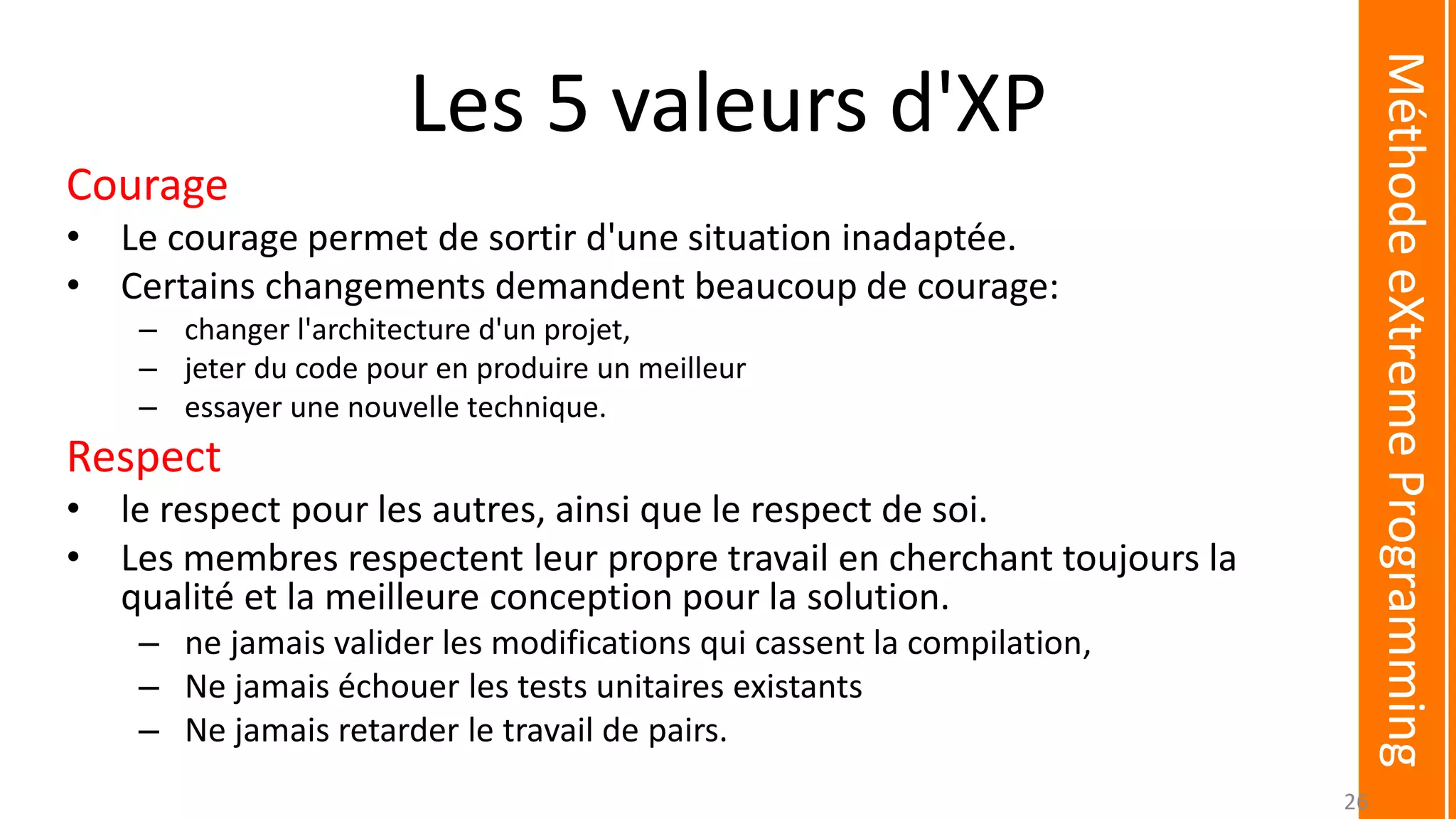 Les 5 valeurs d'XP
Courage
• Le courage permet de sortir d'une situation inadaptée.
• Certains changements demandent beaucoup de courage:
– changer l'architecture d'un projet,
– jeter du code pour en produire un meilleur
– essayer une nouvelle technique.
Respect
• le respect pour les autres, ainsi que le respect de soi.
• Les membres respectent leur propre travail en cherchant toujours la
qualité et la meilleure conception pour la solution.
– ne jamais valider les modifications qui cassent la compilation,
– Ne jamais échouer les tests unitaires existants
– Ne jamais retarder le travail de pairs.
MéthodeeXtremeProgramming
26
 