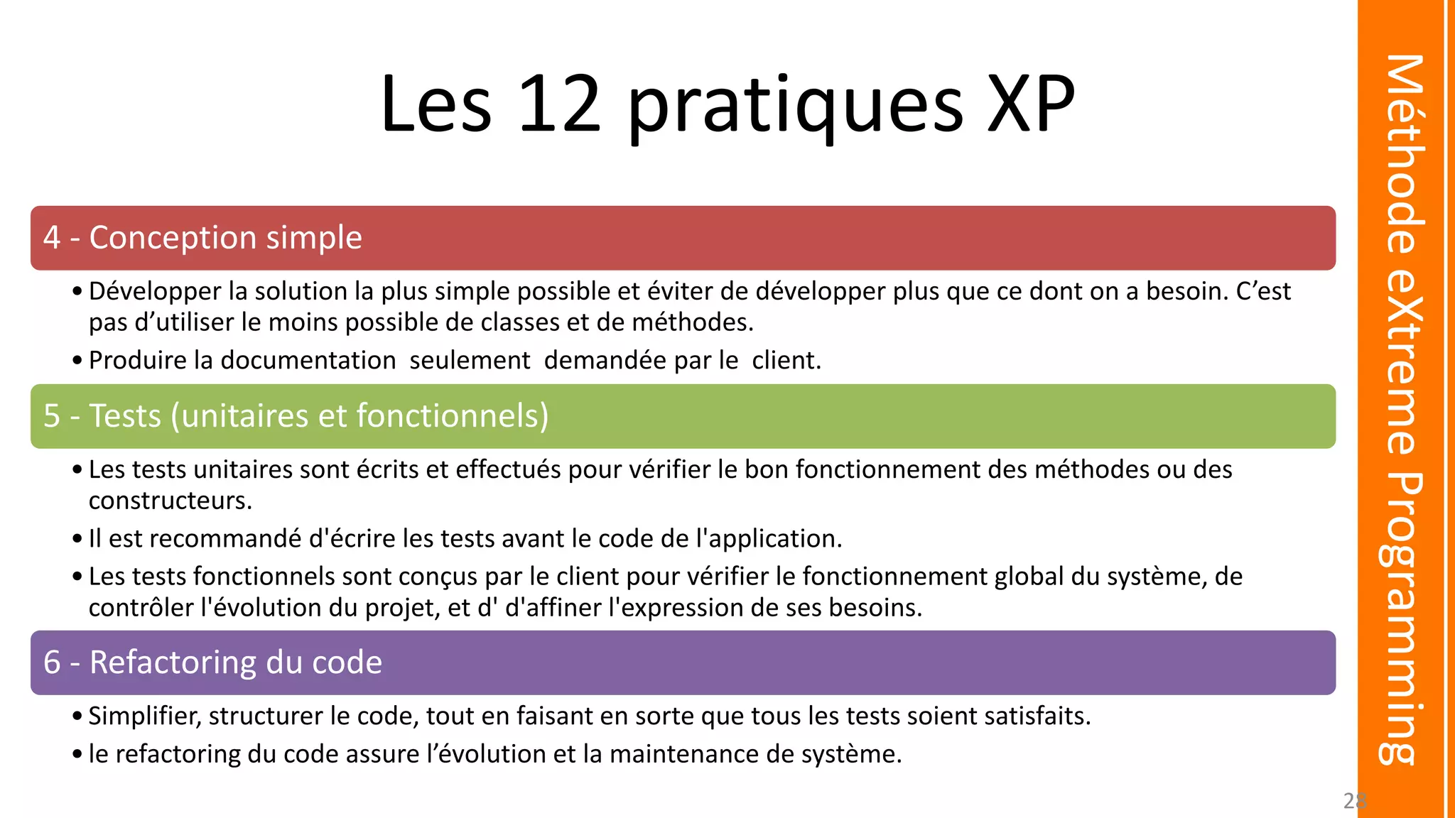 Les 12 pratiques XP
4 - Conception simple
•Développer la solution la plus simple possible et éviter de développer plus que ce dont on a besoin. C’est
pas d’utiliser le moins possible de classes et de méthodes.
•Produire la documentation seulement demandée par le client.
5 - Tests (unitaires et fonctionnels)
•Les tests unitaires sont écrits et effectués pour vérifier le bon fonctionnement des méthodes ou des
constructeurs.
•Il est recommandé d'écrire les tests avant le code de l'application.
•Les tests fonctionnels sont conçus par le client pour vérifier le fonctionnement global du système, de
contrôler l'évolution du projet, et d' d'affiner l'expression de ses besoins.
6 - Refactoring du code
•Simplifier, structurer le code, tout en faisant en sorte que tous les tests soient satisfaits.
•le refactoring du code assure l’évolution et la maintenance de système.
MéthodeeXtremeProgramming
28
 