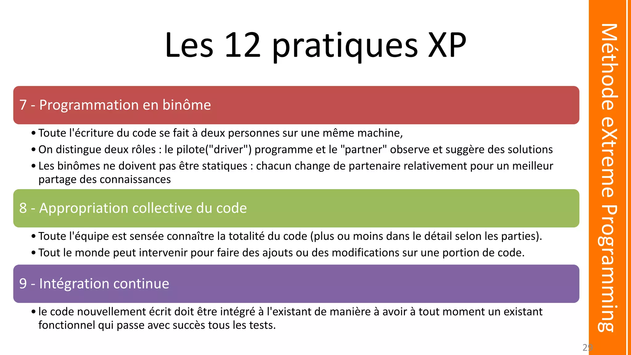 Les 12 pratiques XP
7 - Programmation en binôme
•Toute l'écriture du code se fait à deux personnes sur une même machine,
•On distingue deux rôles : le pilote("driver") programme et le "partner" observe et suggère des solutions
•Les binômes ne doivent pas être statiques : chacun change de partenaire relativement pour un meilleur
partage des connaissances
8 - Appropriation collective du code
•Toute l'équipe est sensée connaître la totalité du code (plus ou moins dans le détail selon les parties).
•Tout le monde peut intervenir pour faire des ajouts ou des modifications sur une portion de code.
9 - Intégration continue
•le code nouvellement écrit doit être intégré à l'existant de manière à avoir à tout moment un existant
fonctionnel qui passe avec succès tous les tests.
MéthodeeXtremeProgramming
29
 