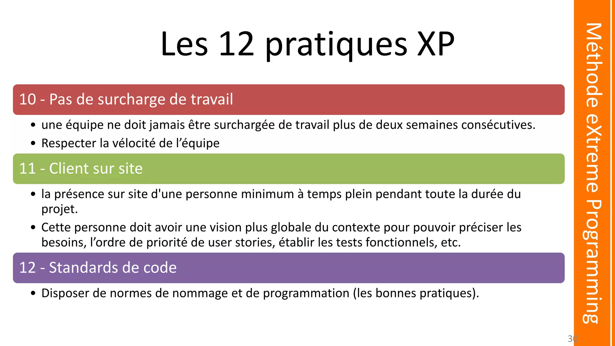 Les 12 pratiques XP
10 - Pas de surcharge de travail
• une équipe ne doit jamais être surchargée de travail plus de deux semaines consécutives.
• Respecter la vélocité de l’équipe
11 - Client sur site
• la présence sur site d'une personne minimum à temps plein pendant toute la durée du
projet.
• Cette personne doit avoir une vision plus globale du contexte pour pouvoir préciser les
besoins, l’ordre de priorité de user stories, établir les tests fonctionnels, etc.
12 - Standards de code
• Disposer de normes de nommage et de programmation (les bonnes pratiques).
MéthodeeXtremeProgramming
30
 