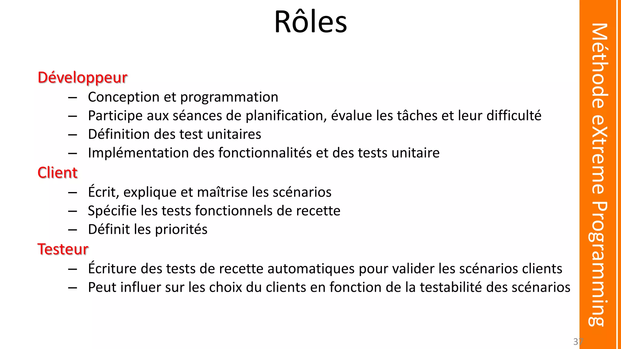 Rôles
Développeur
– Conception et programmation
– Participe aux séances de planification, évalue les tâches et leur difficulté
– Définition des test unitaires
– Implémentation des fonctionnalités et des tests unitaire
Client
– Écrit, explique et maîtrise les scénarios
– Spécifie les tests fonctionnels de recette
– Définit les priorités
Testeur
– Écriture des tests de recette automatiques pour valider les scénarios clients
– Peut influer sur les choix du clients en fonction de la testabilité des scénarios
MéthodeeXtremeProgramming
37
 