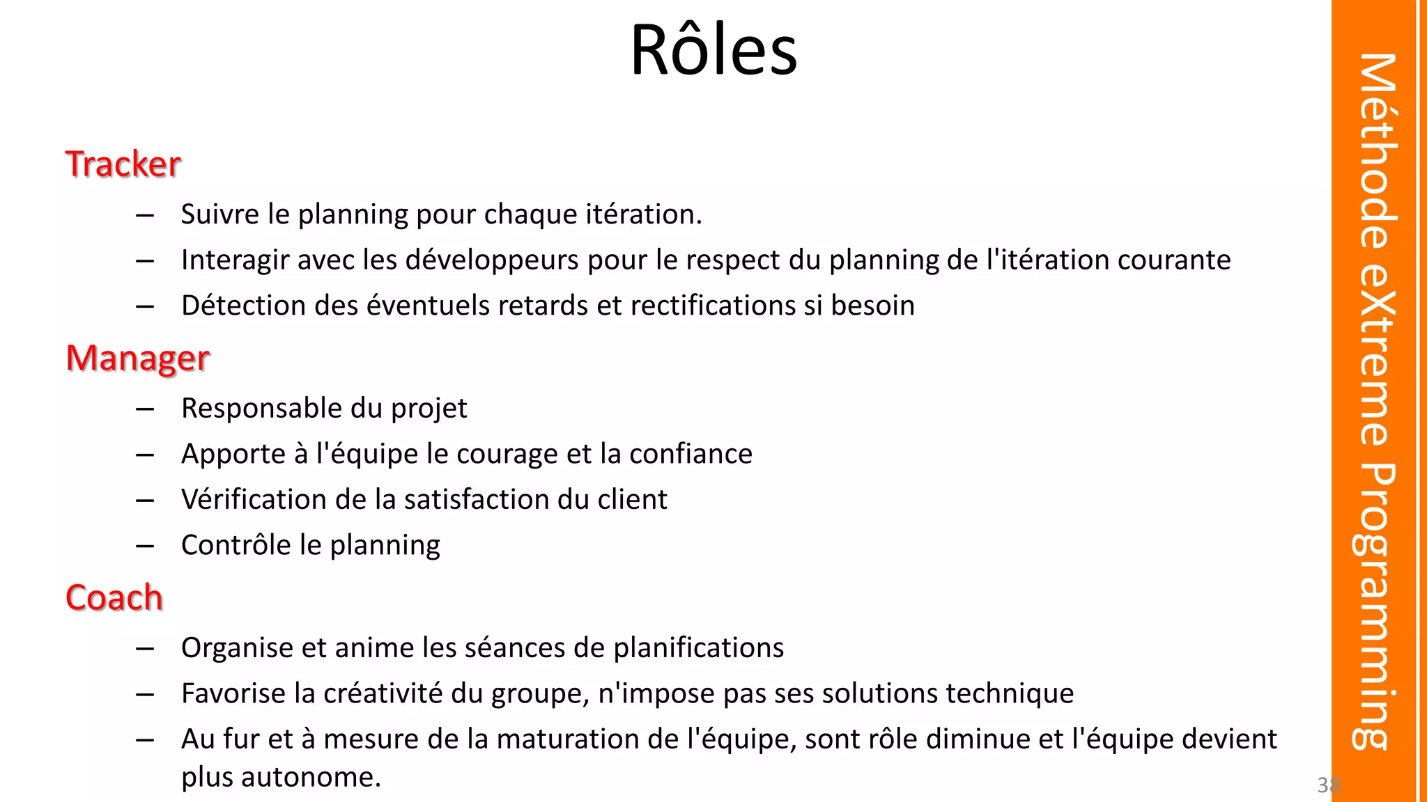 Rôles
Tracker
– Suivre le planning pour chaque itération.
– Interagir avec les développeurs pour le respect du planning de l'itération courante
– Détection des éventuels retards et rectifications si besoin
Manager
– Responsable du projet
– Apporte à l'équipe le courage et la confiance
– Vérification de la satisfaction du client
– Contrôle le planning
Coach
– Organise et anime les séances de planifications
– Favorise la créativité du groupe, n'impose pas ses solutions technique
– Au fur et à mesure de la maturation de l'équipe, sont rôle diminue et l'équipe devient
plus autonome.
MéthodeeXtremeProgramming
38
 
