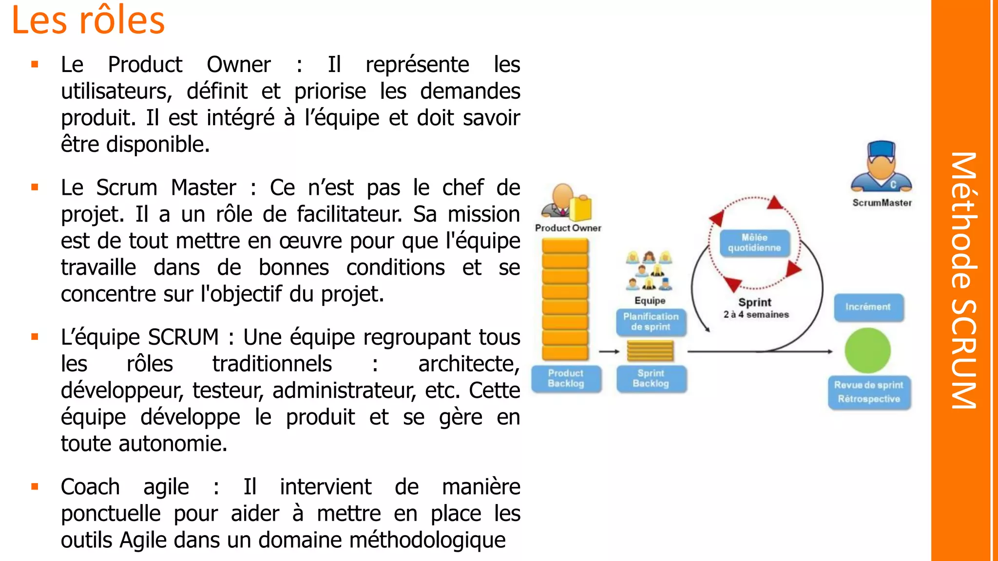 Les rôles
 Le Product Owner : Il représente les
utilisateurs, définit et priorise les demandes
produit. Il est intégré à l’équipe et doit savoir
être disponible.
 Le Scrum Master : Ce n’est pas le chef de
projet. Il a un rôle de facilitateur. Sa mission
est de tout mettre en œuvre pour que l'équipe
travaille dans de bonnes conditions et se
concentre sur l'objectif du projet.
 L’équipe SCRUM : Une équipe regroupant tous
les rôles traditionnels : architecte,
développeur, testeur, administrateur, etc. Cette
équipe développe le produit et se gère en
toute autonomie.
 Coach agile : Il intervient de manière
ponctuelle pour aider à mettre en place les
outils Agile dans un domaine méthodologique
MéthodeSCRUM
 