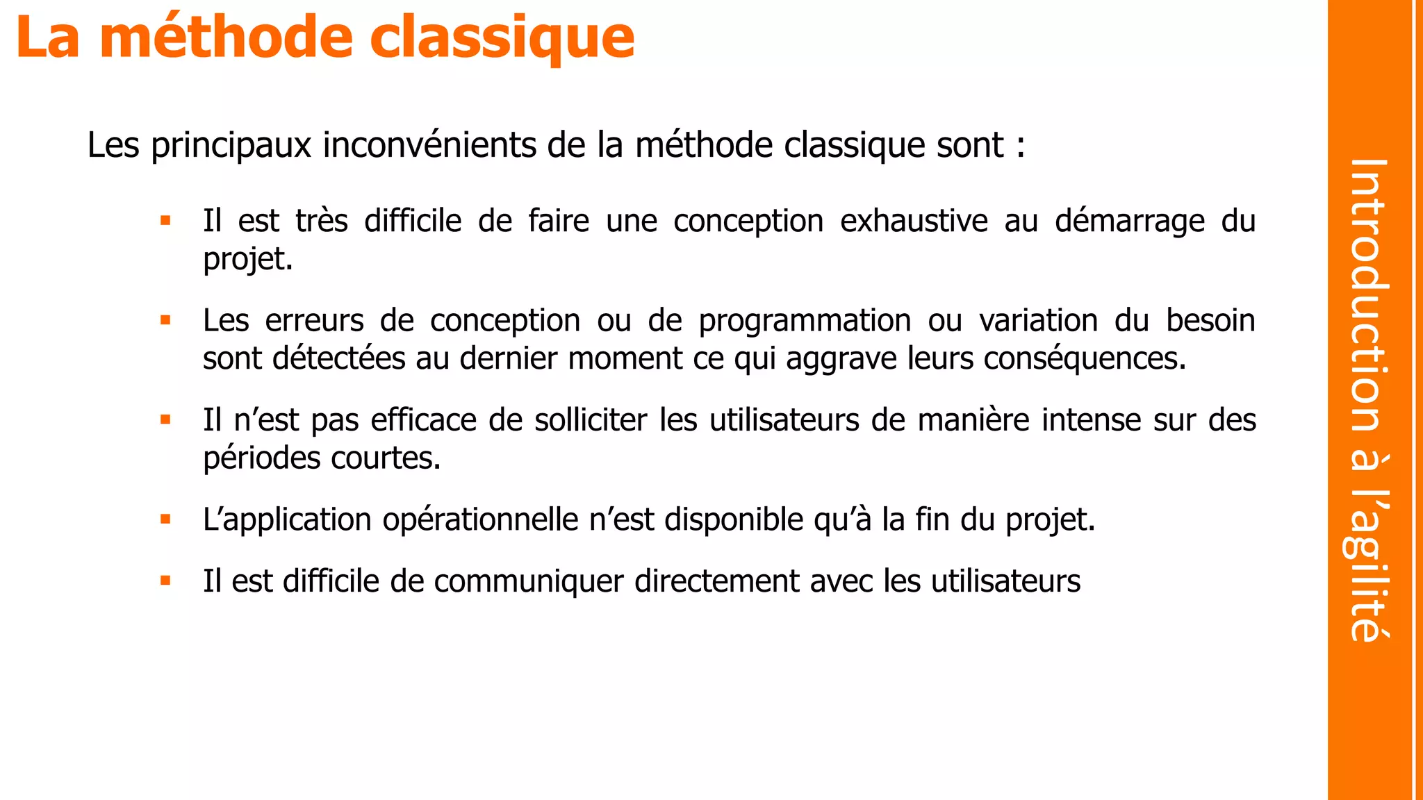 Les principaux inconvénients de la méthode classique sont :
 Il est très difficile de faire une conception exhaustive au démarrage du
projet.
 Les erreurs de conception ou de programmation ou variation du besoin
sont détectées au dernier moment ce qui aggrave leurs conséquences.
 Il n’est pas efficace de solliciter les utilisateurs de manière intense sur des
périodes courtes.
 L’application opérationnelle n’est disponible qu’à la fin du projet.
 Il est difficile de communiquer directement avec les utilisateurs
La méthode classique
Introductionàl’agilité
 