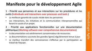 1 - Priorité aux personnes et aux interactions sur les procédures et les
outils (Individuals and interactions over processes and tools )
• La meilleure garantie de succès réside dans les personnes
• Les interactions, les initiatives et la communication interpersonnelles qui
feront le succès d’un projet.
2 - Priorité aux applications fonctionnelles sur une documentation
pléthorique (Working software over comprehensive documentation)
• la documentation est extrêmement consommateur de ressources.
• La documentations succincte (les grandes lignes) régulièrement tenue à jour
• Le meilleur transfert des connaissances s’effectue par la participation au
travail de l’équipe.
MéthodologieAgile
Manifeste pour le développement Agile
15
 