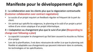 3 - La collaboration avec les clients plus que la négociation contractuelle
(Customer collaboration over contract negotiation)
• Le succès d’un projet requiert un feedback régulier et fréquent de la part du
client.
• Un contrat qui spécifie les exigences, le planning et le coût d’un projet a priori
relève d’une vision utopique d’un projet informatique.
4 – L’adaptation au changement plus que le suivi d’un plan (Responding to
change over following a plan)
• La capacité à accepter le changement qui fait bien souvent la réussite ou l’échec
d’un projet.
• Lors de la planification, il est donc nécessaire de veiller à ce que le planning soit
flexible et adaptable aux changements qui peuvent intervenir dans le contexte,
les technologies et les spécifications.
Manifeste pour le développement Agile
MéthodologieAgile
16
 