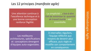 Les 12 principes (manifeste agile)
Une attention continue à
l'excellence technique et à
une bonne conception
renforce l’Agilité.
La simplicité – c’est-à-dire
l’art de minimiser la quantité
de travail inutile – est
essentielle.
Les meilleures
architectures, spécifications
et conceptions émergent
d'équipes auto-organisées.
À intervalles réguliers,
l'équipe réfléchit aux
moyens de devenir plus
efficace, puis règle et
modifie son comportement
en conséquence.
MéthodologieAgile
20
 
