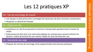 Les 12 pratiques XP
10 - Pas de surcharge de travail
• une équipe ne doit jamais être surchargée de travail plus de deux semaines consécutives.
• Respecter la vélocité de l’équipe
11 - Client sur site
• la présence sur site d'une personne minimum à temps plein pendant toute la durée du
projet.
• Cette personne doit avoir une vision plus globale du contexte pour pouvoir préciser les
besoins, l’ordre de priorité de user stories, établir les tests fonctionnels, etc.
12 - Standards de code
• Disposer de normes de nommage et de programmation (les bonnes pratiques).
MéthodeeXtremeProgramming
30
 