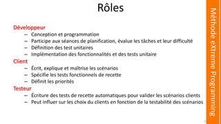 Rôles
Développeur
– Conception et programmation
– Participe aux séances de planification, évalue les tâches et leur difficulté
– Définition des test unitaires
– Implémentation des fonctionnalités et des tests unitaire
Client
– Écrit, explique et maîtrise les scénarios
– Spécifie les tests fonctionnels de recette
– Définit les priorités
Testeur
– Écriture des tests de recette automatiques pour valider les scénarios clients
– Peut influer sur les choix du clients en fonction de la testabilité des scénarios
MéthodeeXtremeProgramming
37
 