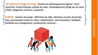 SCRUM : Gestion de projet : définition de rôles, itérations courtes de durées
fixes, participation active du client, collaboration, communication, feedback,
flexibilité aux changements, amélioration continue …
XP (eXtreme Programming) : Gestion du développement logiciel : forte
réactivité, travail d’équipe, qualité du code , développement dirigé par les tests
(TDD), intégration continue, simplicité…
Conclusions
 
