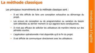 Les principaux inconvénients de la méthode classique sont :
 Il est très difficile de faire une conception exhaustive au démarrage du
projet.
 Les erreurs de conception ou de programmation ou variation du besoin
sont détectées au dernier moment ce qui aggrave leurs conséquences.
 Il n’est pas efficace de solliciter les utilisateurs de manière intense sur des
périodes courtes.
 L’application opérationnelle n’est disponible qu’à la fin du projet.
 Il est difficile de communiquer directement avec les utilisateurs
La méthode classique
Introductionàl’agilité
 