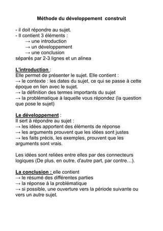 Méthode du développement construit
- il doit répondre au sujet.
- Il contient 3 éléments :
→ une introduction
→ un développement
→ une conclusion
séparés par 2-3 lignes et un alinea
L'introduction :
Elle permet de présenter le sujet. Elle contient :
→ le contexte : les dates du sujet, ce qui se passe à cette
époque en lien avec le sujet.
→ la définition des termes importants du sujet
→ la problématique à laquelle vous répondez (la question
que pose le sujet)
Le développement :
Il sert à répondre au sujet :
→ les idées apportent des éléments de réponse
→ les arguments prouvent que les idées sont justes
→ les faits précis, les exemples, prouvent que les
arguments sont vrais.
Les idées sont reliées entre elles par des connecteurs
logiques (De plus, en outre, d'autre part, par contre…).
La conclusion : elle contient
→ le résumé des différentes parties
→ la réponse à la problématique
→ si possible, une ouverture vers la période suivante ou
vers un autre sujet.