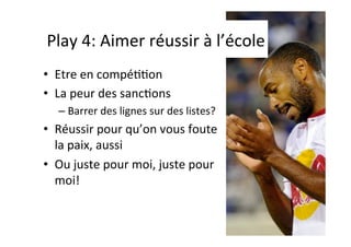 Play	
  4:	
  Aimer	
  réussir	
  à	
  l’école	
  
•  Etre	
  en	
  compéIIon	
  
•  La	
  peur	
  des	
  sancIons	
  
– Barrer	
  des	
  lignes	
  sur	
  des	
  listes?	
  
•  Réussir	
  pour	
  qu’on	
  vous	
  foute	
  
la	
  paix,	
  aussi	
  
•  Ou	
  juste	
  pour	
  moi,	
  juste	
  pour	
  
moi!	
  
 