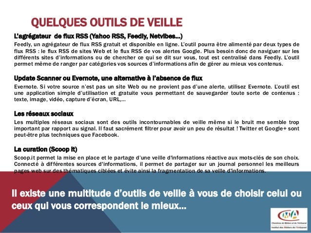 QUELQUES OUTILS DE VEILLE
L’agrégateur de flux RSS (Yahoo RSS, Feedly, Netvibes…)
Feedly, un agrégateur de flux RSS gratuit et disponible en ligne. L’outil pourra être alimenté par deux types de
flux RSS : le flux RSS de sites Web et le flux RSS de vos alertes Google. Plus besoin donc de naviguer sur les
différents sites d’informations ou de chercher ce qui se dit sur vous, tout est centralisé dans Feedly. L’outil
permet même de ranger par catégories vos sources d’informations afin de gérer au mieux vos contenus.
Update Scanner ou Evernote, une alternative à l’absence de flux
Evernote. Si votre source n’est pas un site Web ou ne provient pas d’une alerte, utilisez Evernote. L’outil est
une application simple d’utilisation et gratuite vous permettant de sauvegarder toute sorte de contenus :
texte, image, vidéo, capture d’écran, URL,…
Les réseaux sociaux
Les multiples réseaux sociaux sont des outils incontournables de veille même si le bruit me semble trop
important par rapport au signal. Il faut sacrément filtrer pour avoir un peu de résultat ! Twitter et Google+ sont
peut-être plus techniques que Facebook.
La curation (Scoop it)
Scoop.it permet la mise en place et le partage d’une veille d'informations réactive aux mots-clés de son choix.
Connecté à différentes sources d'informations, il permet de partager sur un journal personnel les meilleurs
pages web sur des thématiques ciblées et évite ainsi la fragmentation de sa veille d'informations.
Il existe une multitude d’outils de veille à vous de choisir celui ou
ceux qui vous correspondent le mieux…
 