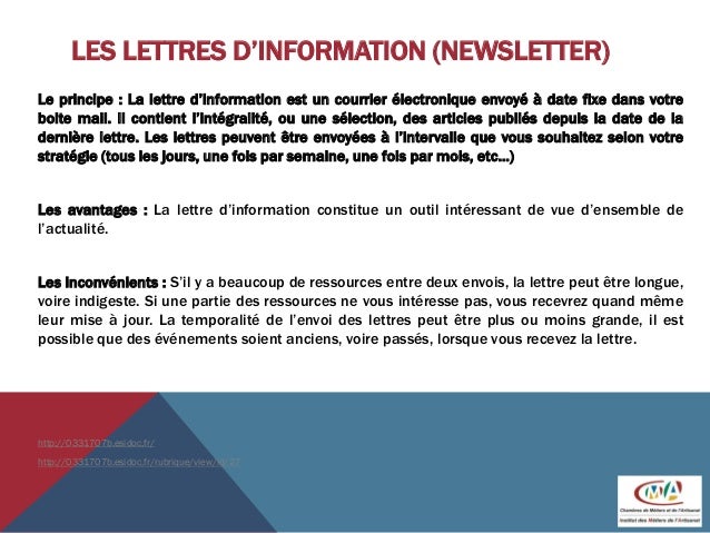 LES LETTRES D’INFORMATION (NEWSLETTER)
Le principe : La lettre d’information est un courrier électronique envoyé à date fixe dans votre
boite mail. Il contient l’intégralité, ou une sélection, des articles publiés depuis la date de la
dernière lettre. Les lettres peuvent être envoyées à l’intervalle que vous souhaitez selon votre
stratégie (tous les jours, une fois par semaine, une fois par mois, etc...)
Les avantages : La lettre d’information constitue un outil intéressant de vue d’ensemble de
l’actualité.
Les inconvénients : S’il y a beaucoup de ressources entre deux envois, la lettre peut être longue,
voire indigeste. Si une partie des ressources ne vous intéresse pas, vous recevrez quand même
leur mise à jour. La temporalité de l’envoi des lettres peut être plus ou moins grande, il est
possible que des événements soient anciens, voire passés, lorsque vous recevez la lettre.
http://0331707b.esidoc.fr/
http://0331707b.esidoc.fr/rubrique/view/id/27
 