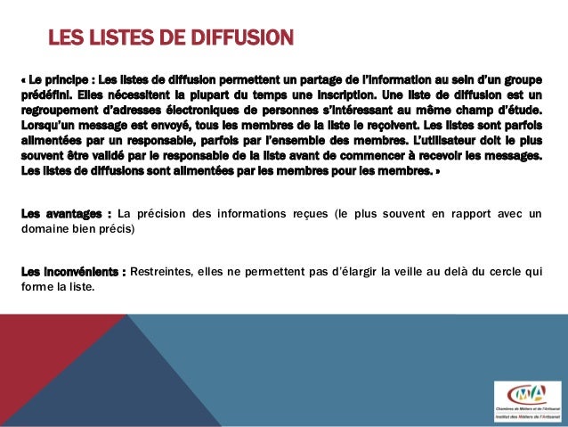 LES LISTES DE DIFFUSION
« Le principe : Les listes de diffusion permettent un partage de l’information au sein d’un groupe
prédéfini. Elles nécessitent la plupart du temps une inscription. Une liste de diffusion est un
regroupement d’adresses électroniques de personnes s’intéressant au même champ d’étude.
Lorsqu’un message est envoyé, tous les membres de la liste le reçoivent. Les listes sont parfois
alimentées par un responsable, parfois par l’ensemble des membres. L’utilisateur doit le plus
souvent être validé par le responsable de la liste avant de commencer à recevoir les messages.
Les listes de diffusions sont alimentées par les membres pour les membres. »
Les avantages : La précision des informations reçues (le plus souvent en rapport avec un
domaine bien précis)
Les inconvénients : Restreintes, elles ne permettent pas d’élargir la veille au delà du cercle qui
forme la liste.
 