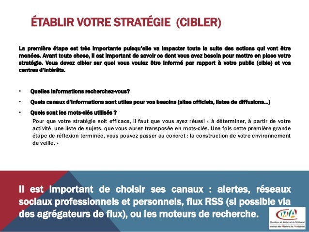 ÉTABLIR VOTRE STRATÉGIE (CIBLER)
La première étape est très importante puisqu’elle va impacter toute la suite des actions qui vont être
menées. Avant toute chose, il est important de savoir ce dont vous avez besoin pour mettre en place votre
stratégie. Vous devez cibler sur quoi vous voulez être informé par rapport à votre public (cible) et vos
centres d’intérêts.
• Quelles informations recherchez-vous?
• Quels canaux d’informations sont utiles pour vos besoins (sites officiels, listes de diffusions…)
• Quels sont les mots-clés utilisés ?
Pour que votre stratégie soit efficace, il faut que vous ayez réussi « à déterminer, à partir de votre
activité, une liste de sujets, que vous aurez transposée en mots-clés. Une fois cette première grande
étape de réflexion terminée, vous pouvez passer au concret : la construction de votre environnement
de veille. »
Il est important de choisir ses canaux : alertes, réseaux
sociaux professionnels et personnels, flux RSS (si possible via
des agrégateurs de flux), ou les moteurs de recherche.
 
