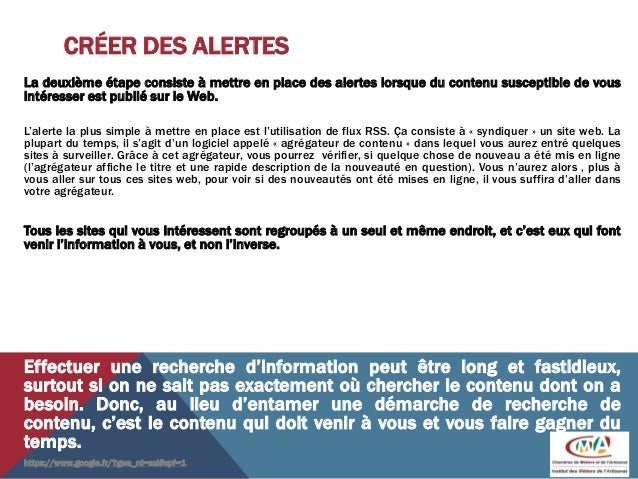 CRÉER DES ALERTES
La deuxième étape consiste à mettre en place des alertes lorsque du contenu susceptible de vous
intéresser est publié sur le Web.
L’alerte la plus simple à mettre en place est l’utilisation de flux RSS. Ça consiste à « syndiquer » un site web. La
plupart du temps, il s’agit d’un logiciel appelé « agrégateur de contenu » dans lequel vous aurez entré quelques
sites à surveiller. Grâce à cet agrégateur, vous pourrez vérifier, si quelque chose de nouveau a été mis en ligne
(l’agrégateur affiche le titre et une rapide description de la nouveauté en question). Vous n’aurez alors , plus à
vous aller sur tous ces sites web, pour voir si des nouveautés ont été mises en ligne, il vous suffira d’aller dans
votre agrégateur.
Tous les sites qui vous intéressent sont regroupés à un seul et même endroit, et c’est eux qui font
venir l’information à vous, et non l’inverse.
Effectuer une recherche d’information peut être long et fastidieux,
surtout si on ne sait pas exactement où chercher le contenu dont on a
besoin. Donc, au lieu d’entamer une démarche de recherche de
contenu, c’est le contenu qui doit venir à vous et vous faire gagner du
temps.
https://www.google.fr/?gws_rd=ssl#spf=1
 