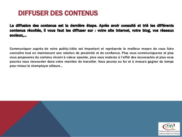 DIFFUSER DES CONTENUS
La diffusion des contenus est la dernière étape. Après avoir consulté et trié les différents
contenus récoltés, il vous faut les diffuser sur : votre site internet, votre blog, vos réseaux
sociaux,…
Communiquer auprès de votre public/cible est important et représente le meilleur moyen de vous faire
connaître tout en maintenant une relation de proximité et de confiance. Plus vous communiquerez et plus
vous proposerez du contenu récent à valeur ajoutée, plus vous resterez à l’affût des nouveautés et plus vous
pourrez vous renouveler dans votre manière de travailler. Vous pouvez au fur et à mesure gagner du temps
pour mieux le réemployer ailleurs…
 
