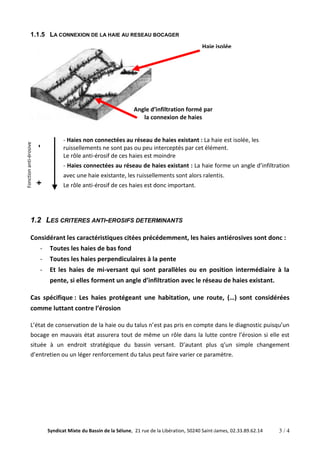 1.1.5 LA CONNEXION DE LA HAIE AU RESEAU BOCAGER 
Haie isolée 
Angle d’infiltration formé par 
la connexion de haies 
- Haies non connectées au réseau de haies existant : La haie est isolée, les 
ruissellements ne sont pas ou peu interceptés par cet élément. 
Le rôle anti-érosif de ces haies est moindre 
- Haies connectées au réseau de haies existant : La haie forme un angle d’infiltration 
avec une haie existante, les ruissellements sont alors ralentis. 
Le rôle anti-érosif de ces haies est donc important. 
1.2 LES CRITERES ANTI-EROSIFS DETERMINANTS 
Considérant les caractéristiques citées précédemment, les haies antiérosives sont donc : 
- Toutes les haies de bas fond 
- Toutes les haies perpendiculaires à la pente 
- Et les haies de mi-versant qui sont parallèles ou en position intermédiaire à la 
pente, si elles forment un angle d’infiltration avec le réseau de haies existant. 
Cas spécifique : Les haies protégeant une habitation, une route, (…) sont considérées 
comme luttant contre l’érosion 
L’état de conservation de la haie ou du talus n’est pas pris en compte dans le diagnostic puisqu’un 
bocage en mauvais état assurera tout de même un rôle dans la lutte contre l’érosion si elle est 
située à un endroit stratégique du bassin versant. D’autant plus q’un simple changement 
d’entretien ou un léger renforcement du talus peut faire varier ce paramètre. 
Syndicat Mixte du Bassin de la Sélune, 21 rue de la Libération, 50240 Saint-James, 02.33.89.62.14 3 / 4 
Fonction anti-érosive 
+ - 
 