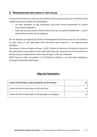 2 PRESERVATION DES HAIES ET DES TALUS 
A l’issue de l’inventaire du réseau de haies existant et de la caractérisation de ces éléments, deux 
catégories de fonctionnalités seront distinguées : 
Les haies possédant un rôle hydraulique (anti-érosif) seront représentées en linéaire 
mauve dans le diagnostic, 
tandis que les haies assurant d’autres rôles (brise vent, accueil de la biodiversité, …) seront 
représentées en vertes dans le diagnostic. 
Afin de répondre aux objectifs du Schéma d’Aménagement et de Gestion des Eaux de la Sélune, 
les haies ayant un rôle hydraulique (rôle anti-érosif) seront soumises à une réglementation 
spécifique. 
Concernant le reste du linéaire de haies, le SCOT, Schéma de Cohérence Territorial du Pays de la 
Baie, demande à ce que toutes les haies soient préservées dans les documents d’urbanisme et à ce 
que des mesures compensatoires soient mises en place, si elles sont impactées. 
(SCOT Pays de la Baie, prescription 1.2.1 Orientations politiques : Les continuités écologiques, 
Document d’orientations Générales). 
Bilan de l’inventaire : 
Linéaire total de haies et talus inventoriés sur la commune m 
Linéaire de haies et talus ayant un rôle anti-érosif m 
Linéaire de haies et talus ayant un rôle paysager ou écologique m 
Syndicat Mixte du Bassin de la Sélune, 21 rue de la Libération, 50240 Saint-James, 02.33.89.62.14 4 / 4 
