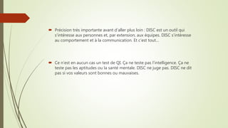  Précision très importante avant d’aller plus loin : DISC est un outil qui
s’intéresse aux personnes et, par extension, aux équipes. DISC s’intéresse
au comportement et à la communication. Et c’est tout…
 Ce n’est en aucun cas un test de QI. Ça ne teste pas l’intelligence. Ça ne
teste pas les aptitudes ou la santé mentale. DISC ne juge pas. DISC ne dit
pas si vos valeurs sont bonnes ou mauvaises.
 