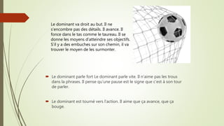  Le dominant parle fort Le dominant parle vite. Il n’aime pas les trous
dans la phrases. Il pense qu’une pause est le signe que c’est à son tour
de parler.
 Le dominant est tourné vers l’action. Il aime que ça avance, que ça
bouge.
Le dominant va droit au but. Il ne
s’encombre pas des détails. Il avance. Il
fonce dans le tas comme le taureau. Il se
donne les moyens d’atteindre ses objectifs.
S’il y a des embuches sur son chemin, il va
trouver le moyen de les surmonter.
 