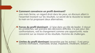  Comment convaincre un profil dominant?
une main ferme, un regard droit dans les yeux, un discours allant à
l’essentiel insistant sur les résultats. Le secret de la réussite lui laisser
la main en lui proposant deux alternatives.
 Forces du profil dominant : à l’aise dans un rôle de leader, il résout
les problèmes, sait prendre des décisions difficiles, n’a pas peur des
confrontations, voit le changement comme une opportunité, reste
concentré sur sa mission et les résultats. Homme de challenges.
 Limites du profil dominant (ressenties par les autres) : il est perçu
comme intimidant, insensible, brutal, impatient, intolérant, distant …
 