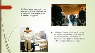  L’influent a du mal à finir ses tâches, ce
qui est certainement le contre coup de
son enthousiasme. L’influent va se
passionner très vite pour les nouveautés
et devenir compétent sur le sujet.
L’influent vit au travers des yeux
des autres. Il aime être le centre
d’attention. Il ne supporte pas
d’être seul ou ignoré.
 