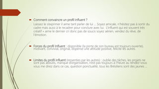  Comment convaincre un profil influent ?
Laissez le s’exprimer il aime tant parler de lui … Soyez amicale, n’hésitez pas à sortir du
cadre mais aussi à le recadrer pour conclure avec lui. L’influent qui est souvent très
créatif » aime le dernier cri donc pas de soucis soyez aérien, vendez du rêve, de
l’émotion.
 Forces du profil Influent : disponible (la porte de son bureau est toujours ouverte),
motivant, convivial, original, dispense une attitude positive, félicite les autres.
 Limites du profil influent (ressenties par les autres) : oublie des tâches, les projets ne
sont pas aboutis, manque d’organisation, n’est pas toujours à l’heure au rendez-vous
vous me direz dans ce cas, question ponctualité, tous les Brésiliens sont des jaunes …
 