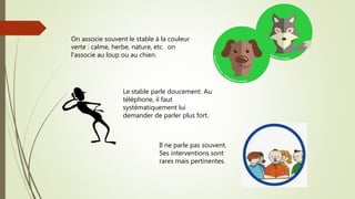 On associe souvent le stable à la couleur
verte : calme, herbe, nature, etc. on
l’associe au loup ou au chien.
Le stable parle doucement. Au
téléphone, il faut
systématiquement lui
demander de parler plus fort.
Il ne parle pas souvent.
Ses interventions sont
rares mais pertinentes.
 